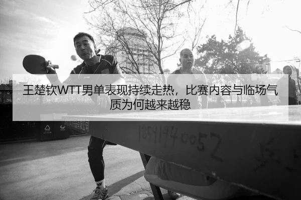 王楚钦WTT男单表现持续走热，比赛内容与临场气质为何越来越稳